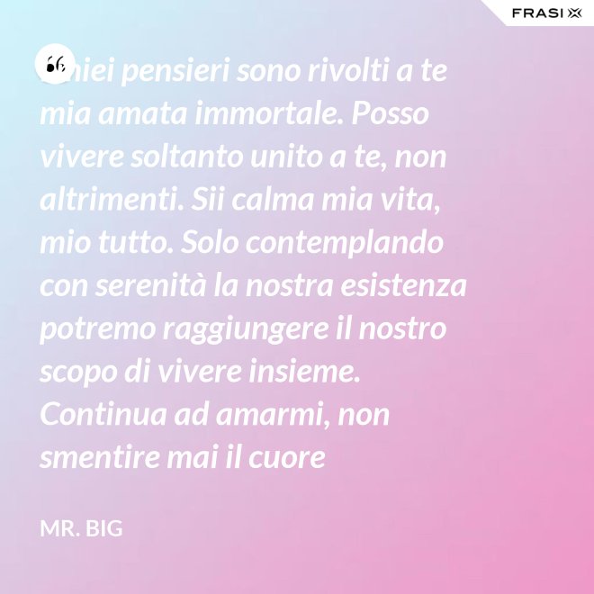 I miei pensieri sono rivolti a te mia amata immortale. Posso vivere soltanto unito a te, non altrimenti. Sii calma mia vita, mio tutto. Solo contemplando con serenità la nostra esistenza potremo raggiungere il nostro scopo di vivere insieme. Continua ad amarmi, non smentire mai il cuore fedelissimo del tuo amato. Eternamente tuo, eternamente mia, eternamente nostri. - Mr. Big