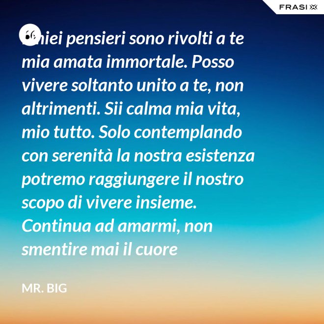 I miei pensieri sono rivolti a te mia amata immortale. Posso vivere soltanto unito a te, non altrimenti. Sii calma mia vita, mio tutto. Solo contemplando con serenità la nostra esistenza potremo raggiungere il nostro scopo di vivere insieme. Continua ad amarmi, non smentire mai il cuore fedelissimo del tuo amato. Eternamente tuo, eternamente mia, eternamente nostri. - Mr. Big