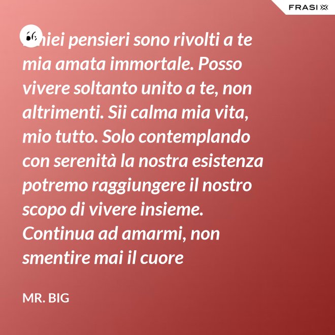 I miei pensieri sono rivolti a te mia amata immortale. Posso vivere soltanto unito a te, non altrimenti. Sii calma mia vita, mio tutto. Solo contemplando con serenità la nostra esistenza potremo raggiungere il nostro scopo di vivere insieme. Continua ad amarmi, non smentire mai il cuore fedelissimo del tuo amato. Eternamente tuo, eternamente mia, eternamente nostri. - Mr. Big