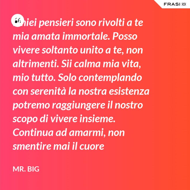I miei pensieri sono rivolti a te mia amata immortale. Posso vivere soltanto unito a te, non altrimenti. Sii calma mia vita, mio tutto. Solo contemplando con serenità la nostra esistenza potremo raggiungere il nostro scopo di vivere insieme. Continua ad amarmi, non smentire mai il cuore fedelissimo del tuo amato. Eternamente tuo, eternamente mia, eternamente nostri. - Mr. Big
