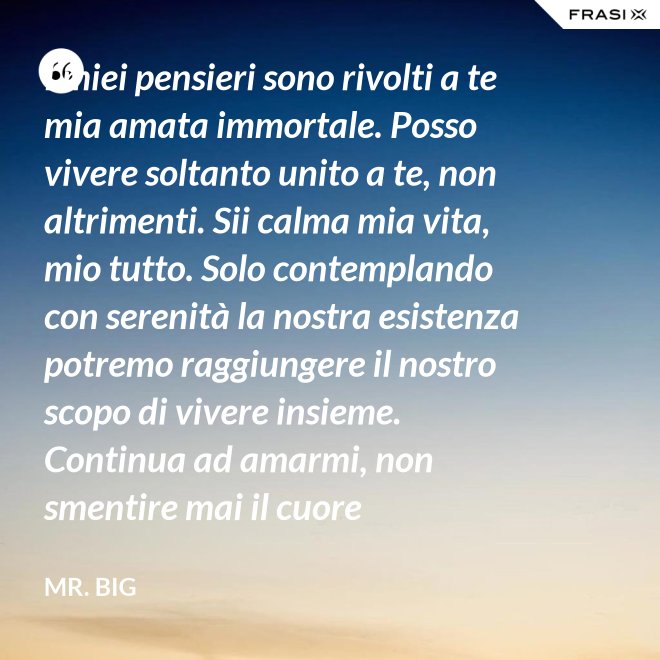 I miei pensieri sono rivolti a te mia amata immortale. Posso vivere soltanto unito a te, non altrimenti. Sii calma mia vita, mio tutto. Solo contemplando con serenità la nostra esistenza potremo raggiungere il nostro scopo di vivere insieme. Continua ad amarmi, non smentire mai il cuore fedelissimo del tuo amato. Eternamente tuo, eternamente mia, eternamente nostri. - Mr. Big