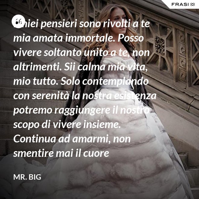 I miei pensieri sono rivolti a te mia amata immortale. Posso vivere soltanto unito a te, non altrimenti. Sii calma mia vita, mio tutto. Solo contemplando con serenità la nostra esistenza potremo raggiungere il nostro scopo di vivere insieme. Continua ad amarmi, non smentire mai il cuore fedelissimo del tuo amato. Eternamente tuo, eternamente mia, eternamente nostri. - Mr. Big