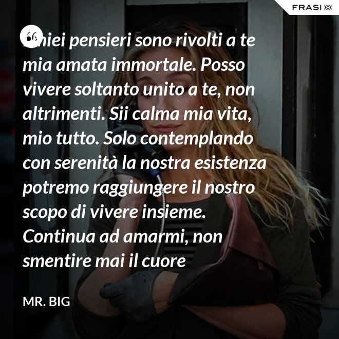 I miei pensieri sono rivolti a te mia amata immortale. Posso vivere soltanto unito a te, non altrimenti. Sii calma mia vita, mio tutto. Solo contemplando con serenità la nostra esistenza potremo raggiungere il nostro scopo di vivere insieme. Continua ad amarmi, non smentire mai il cuore fedelissimo del tuo amato. Eternamente tuo, eternamente mia, eternamente nostri. - Mr. Big