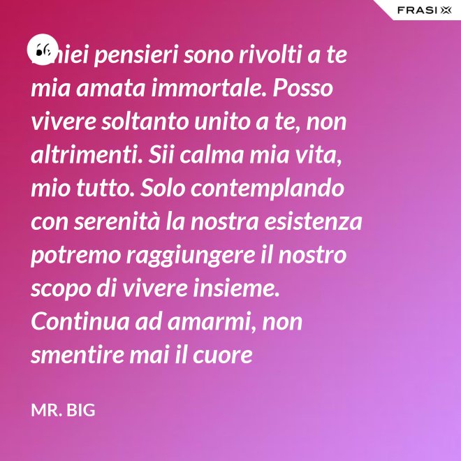 I miei pensieri sono rivolti a te mia amata immortale. Posso vivere soltanto unito a te, non altrimenti. Sii calma mia vita, mio tutto. Solo contemplando con serenità la nostra esistenza potremo raggiungere il nostro scopo di vivere insieme. Continua ad amarmi, non smentire mai il cuore fedelissimo del tuo amato. Eternamente tuo, eternamente mia, eternamente nostri. - Mr. Big