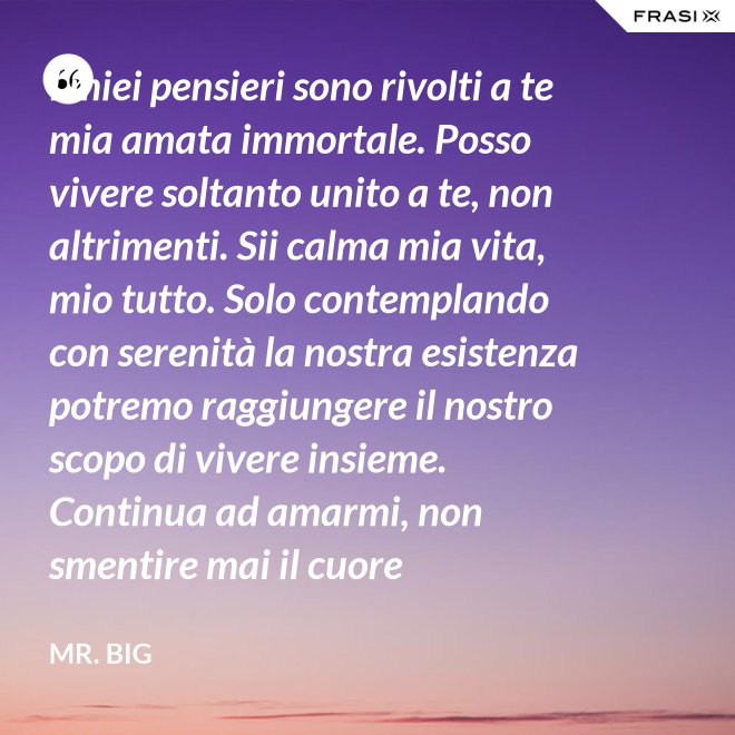 I miei pensieri sono rivolti a te mia amata immortale. Posso vivere soltanto unito a te, non altrimenti. Sii calma mia vita, mio tutto. Solo contemplando con serenità la nostra esistenza potremo raggiungere il nostro scopo di vivere insieme. Continua ad amarmi, non smentire mai il cuore fedelissimo del tuo amato. Eternamente tuo, eternamente mia, eternamente nostri. - Mr. Big