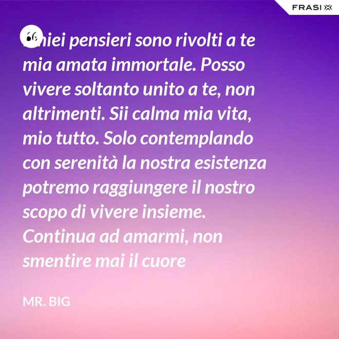 I miei pensieri sono rivolti a te mia amata immortale. Posso vivere soltanto unito a te, non altrimenti. Sii calma mia vita, mio tutto. Solo contemplando con serenità la nostra esistenza potremo raggiungere il nostro scopo di vivere insieme. Continua ad amarmi, non smentire mai il cuore fedelissimo del tuo amato. Eternamente tuo, eternamente mia, eternamente nostri. - Mr. Big