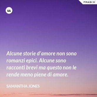 Alcune storie d'amore non sono romanzi epici. Alcune sono racconti brevi ma questo non le rende meno piene di amore. - Samantha Jones