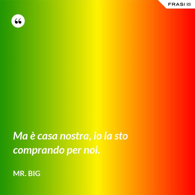 Ma è casa nostra, io la sto comprando per noi. - Mr. Big