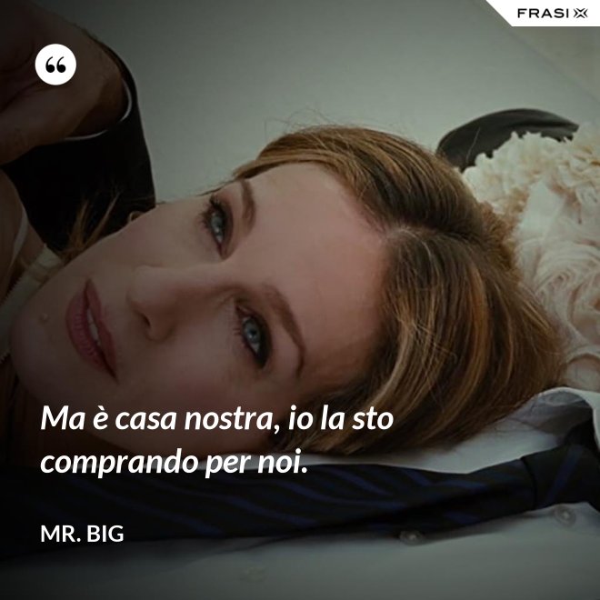 Ma è casa nostra, io la sto comprando per noi. - Mr. Big