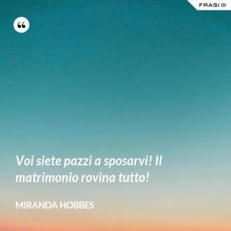 Voi siete pazzi a sposarvi! Il matrimonio rovina tutto! - Miranda Hobbes