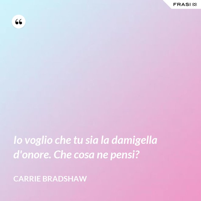 Io voglio che tu sia la damigella d'onore. Che cosa ne pensi? - Carrie Bradshaw