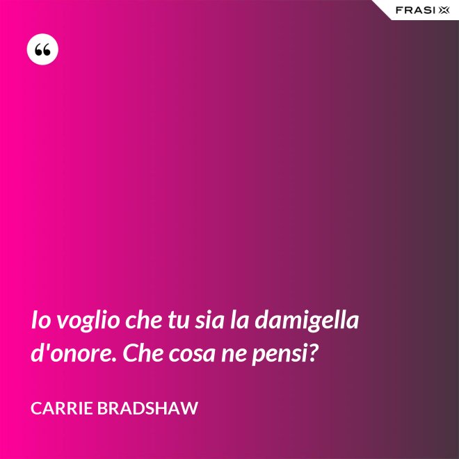 Io voglio che tu sia la damigella d'onore. Che cosa ne pensi? - Carrie Bradshaw