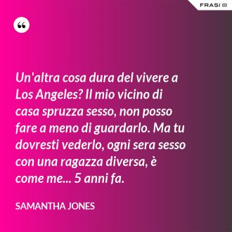 Un'altra cosa dura del vivere a Los Angeles? Il mio vicino di casa spruzza sesso, non posso fare a meno di guardarlo. Ma tu dovresti vederlo, ogni sera sesso con una ragazza diversa, è come me... 5 anni fa. - Samantha Jones