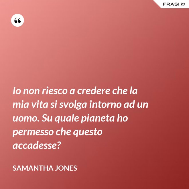 Io non riesco a credere che la mia vita si svolga intorno ad un uomo. Su quale pianeta ho permesso che questo accadesse? - Samantha Jones