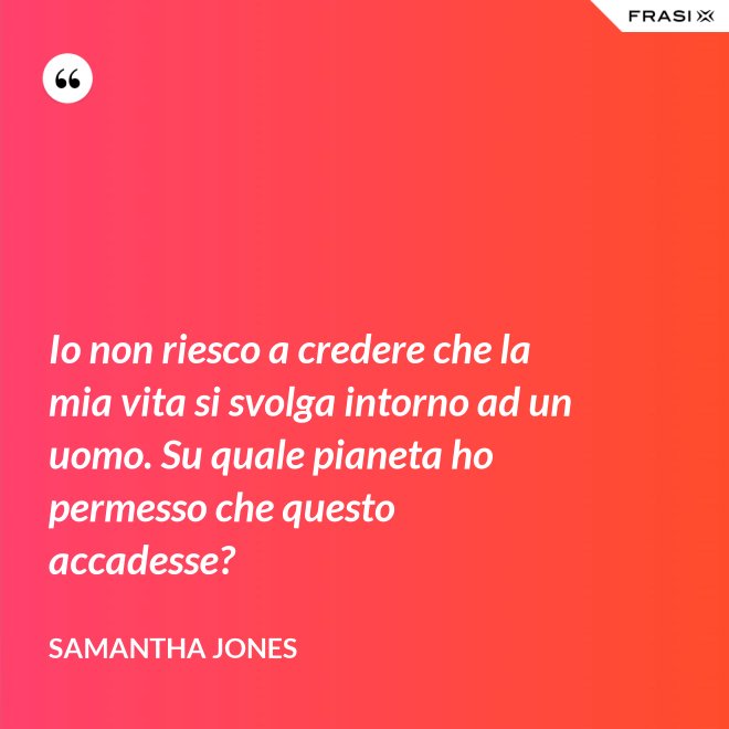 Io non riesco a credere che la mia vita si svolga intorno ad un uomo. Su quale pianeta ho permesso che questo accadesse? - Samantha Jones