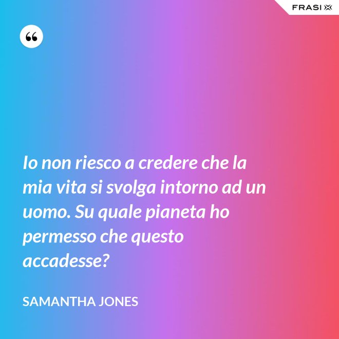 Io non riesco a credere che la mia vita si svolga intorno ad un uomo. Su quale pianeta ho permesso che questo accadesse? - Samantha Jones