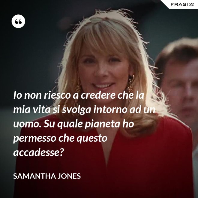 Io non riesco a credere che la mia vita si svolga intorno ad un uomo. Su quale pianeta ho permesso che questo accadesse? - Samantha Jones