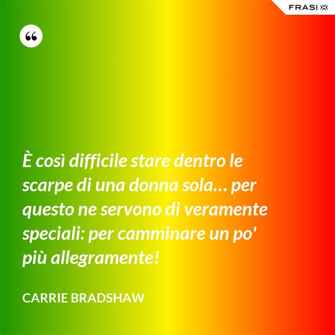 È così difficile stare dentro le scarpe di una donna sola… per questo ne servono di veramente speciali: per camminare un po' più allegramente! - Carrie Bradshaw
