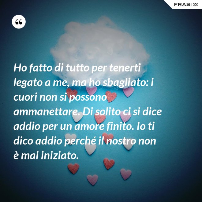 Ho fatto di tutto per tenerti legato a me, ma ho sbagliato: i cuori non si possono ammanettare. Di solito ci si dice addio per un amore finito. Io ti dico addio perché il nostro non è mai iniziato. - Anonimo