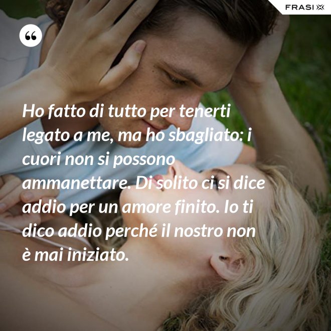 Ho fatto di tutto per tenerti legato a me, ma ho sbagliato: i cuori non si possono ammanettare. Di solito ci si dice addio per un amore finito. Io ti dico addio perché il nostro non è mai iniziato. - Anonimo
