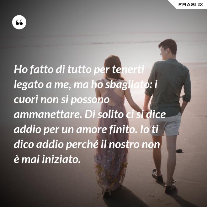 Ho fatto di tutto per tenerti legato a me, ma ho sbagliato: i cuori non si possono ammanettare. Di solito ci si dice addio per un amore finito. Io ti dico addio perché il nostro non è mai iniziato. - Anonimo