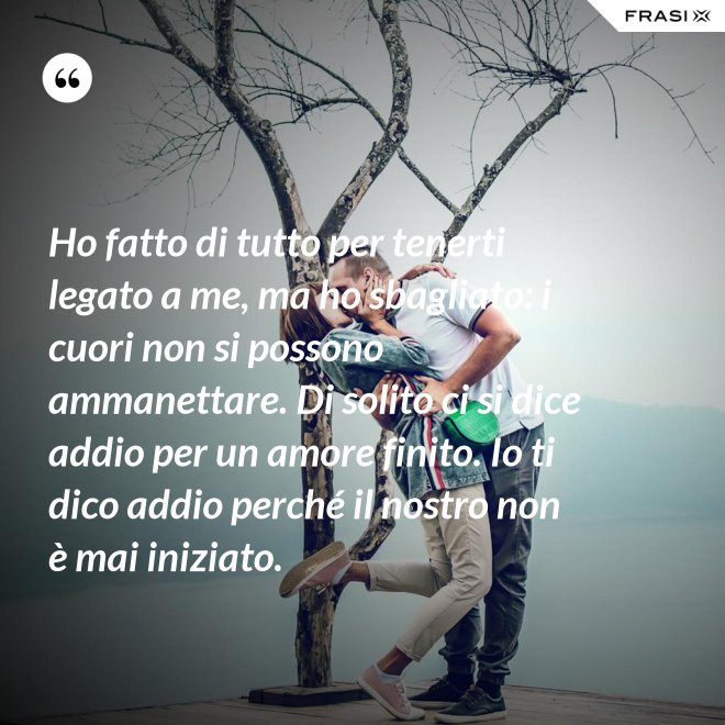 Ho fatto di tutto per tenerti legato a me, ma ho sbagliato: i cuori non si possono ammanettare. Di solito ci si dice addio per un amore finito. Io ti dico addio perché il nostro non è mai iniziato. - Anonimo