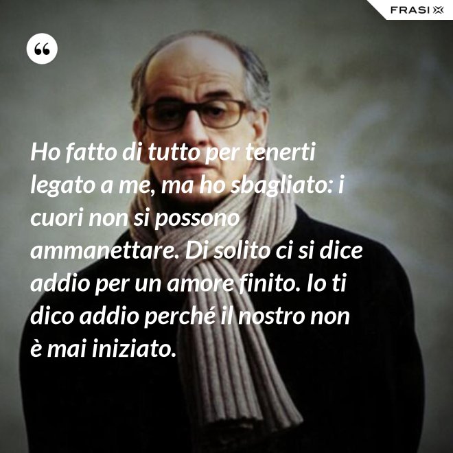 Ho fatto di tutto per tenerti legato a me, ma ho sbagliato: i cuori non si possono ammanettare. Di solito ci si dice addio per un amore finito. Io ti dico addio perché il nostro non è mai iniziato. - Anonimo