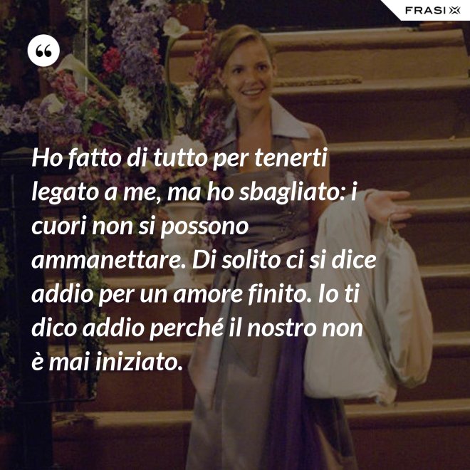 Ho fatto di tutto per tenerti legato a me, ma ho sbagliato: i cuori non si possono ammanettare. Di solito ci si dice addio per un amore finito. Io ti dico addio perché il nostro non è mai iniziato. - Anonimo