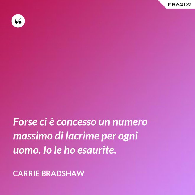 Forse ci è concesso un numero massimo di lacrime per ogni uomo. Io le ho esaurite. - Carrie Bradshaw