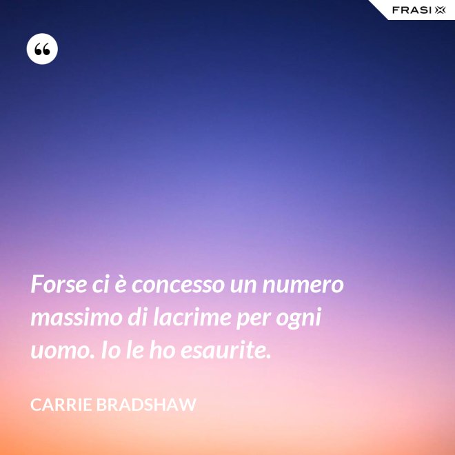 Forse ci è concesso un numero massimo di lacrime per ogni uomo. Io le ho esaurite. - Carrie Bradshaw