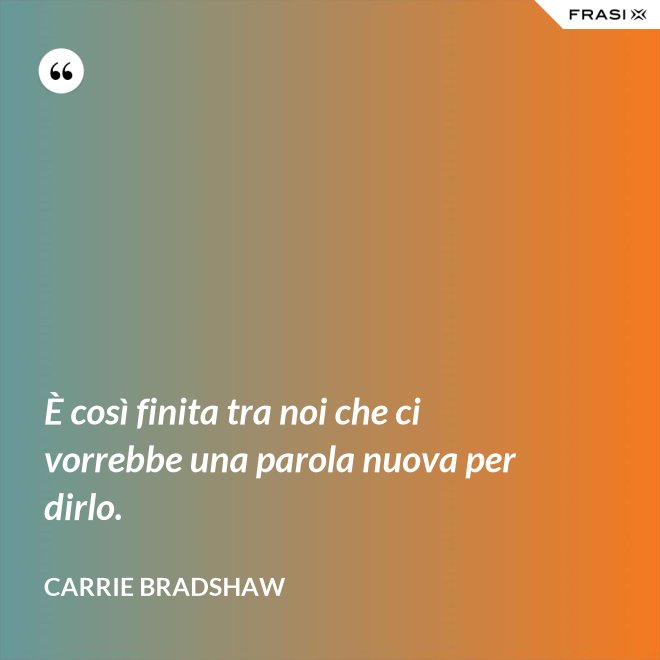 È così finita tra noi che ci vorrebbe una parola nuova per dirlo. - Carrie Bradshaw