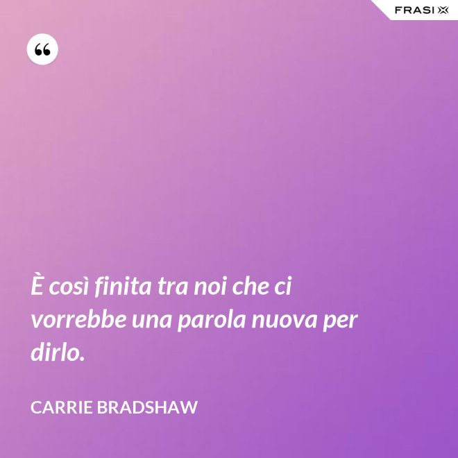 È così finita tra noi che ci vorrebbe una parola nuova per dirlo. - Carrie Bradshaw