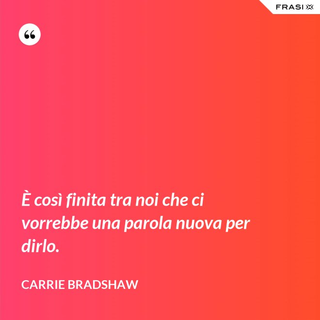 È così finita tra noi che ci vorrebbe una parola nuova per dirlo. - Carrie Bradshaw