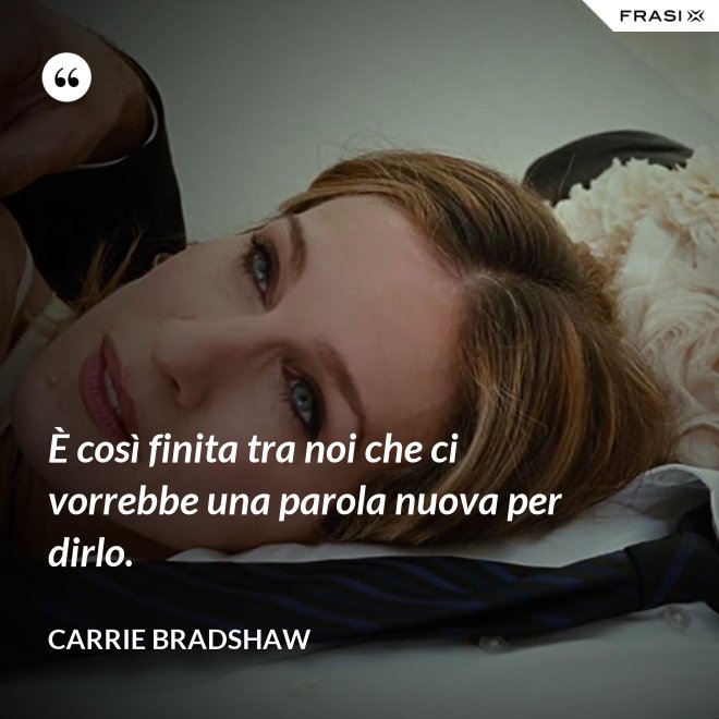 È così finita tra noi che ci vorrebbe una parola nuova per dirlo. - Carrie Bradshaw