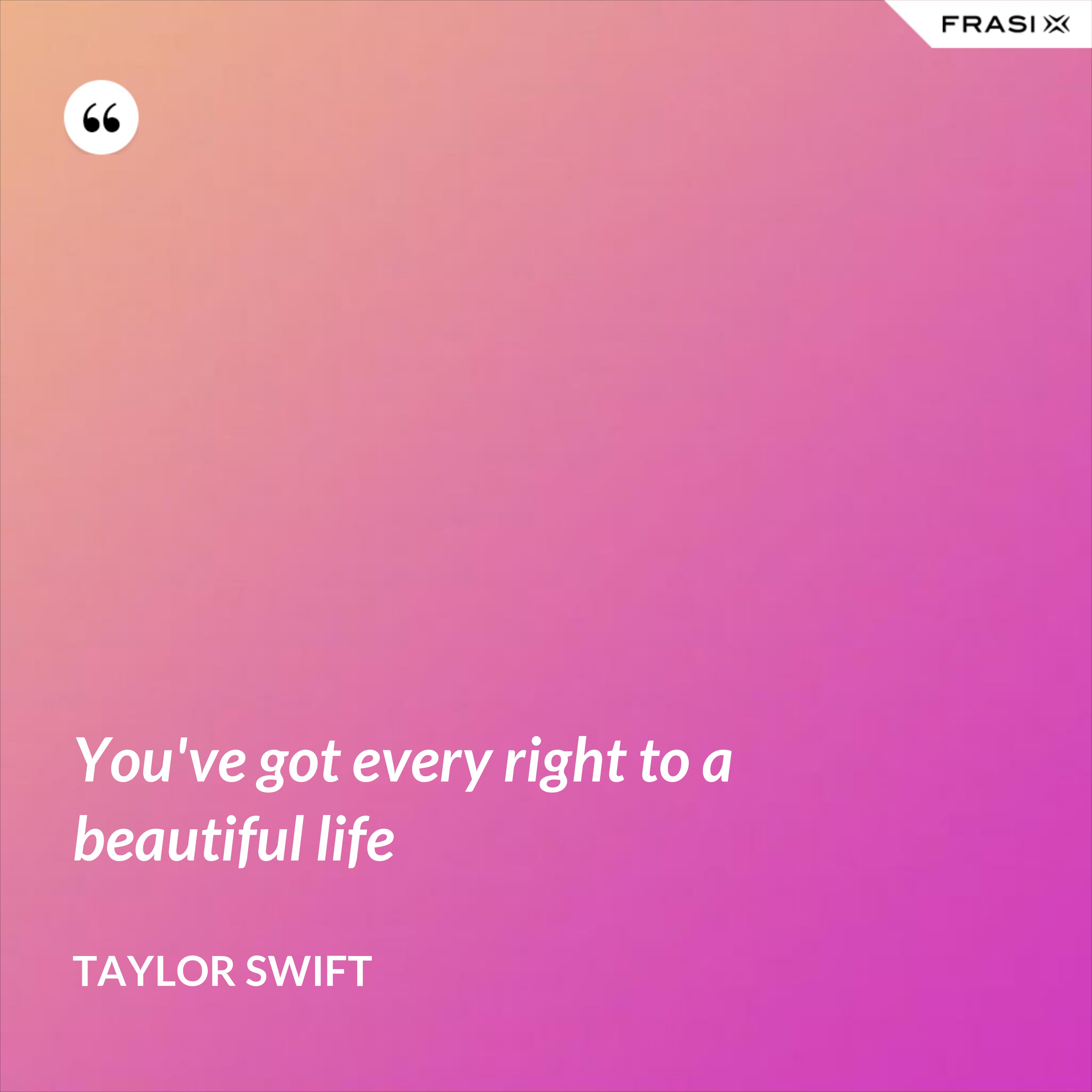 You've got every right to a beautiful life - Taylor Swift