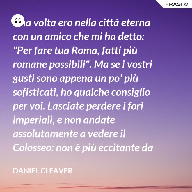 Una volta ero nella città eterna con un amico che mi ha detto: "Per fare tua Roma, fatti più romane possibili". Ma se i vostri gusti sono appena un po' più sofisticati, ho qualche consiglio per voi. Lasciate perdere i fori imperiali, e non andate assolutamente a vedere il Colosseo: non è più eccitante da quando hanno abolito il pasto dei leoni. Per quanto riguarda la Cappella Sistina, è il primo esempio di arredamento frocesco di un decoratore impazzito! - Daniel Cleaver