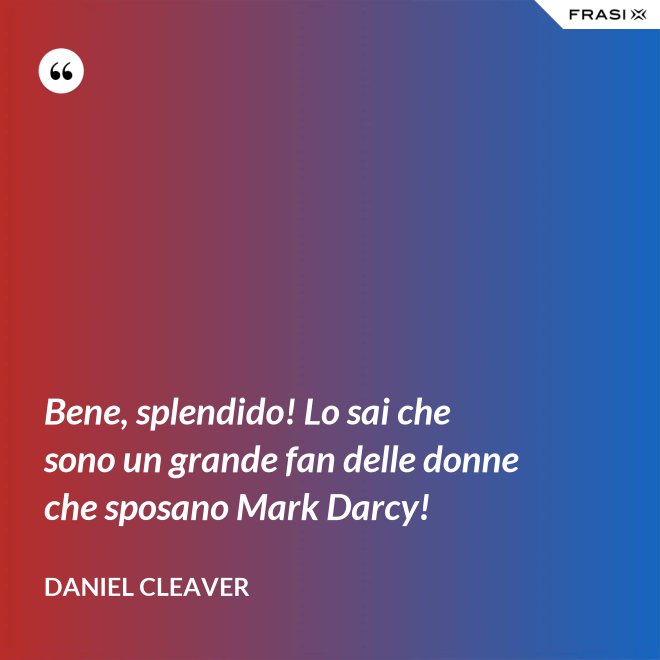 Bene, splendido! Lo sai che sono un grande fan delle donne che sposano Mark Darcy! - Daniel Cleaver