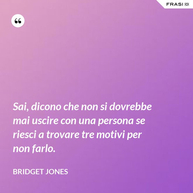 Sai, dicono che non si dovrebbe mai uscire con una persona se riesci a trovare tre motivi per non farlo. - Bridget Jones