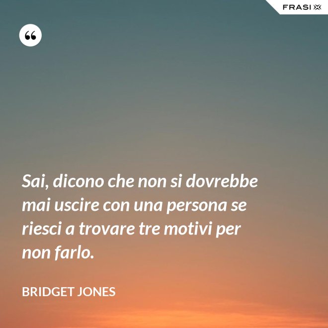 Sai, dicono che non si dovrebbe mai uscire con una persona se riesci a trovare tre motivi per non farlo. - Bridget Jones