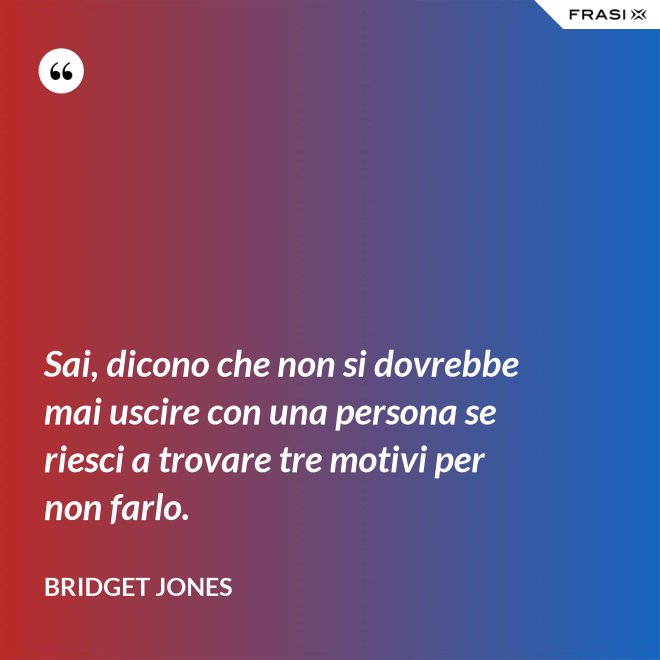 Sai, dicono che non si dovrebbe mai uscire con una persona se riesci a trovare tre motivi per non farlo. - Bridget Jones
