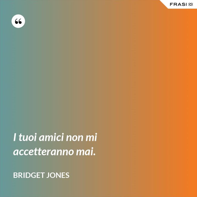 I tuoi amici non mi accetteranno mai. - Bridget Jones