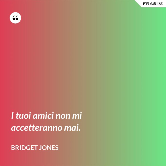 I tuoi amici non mi accetteranno mai. - Bridget Jones