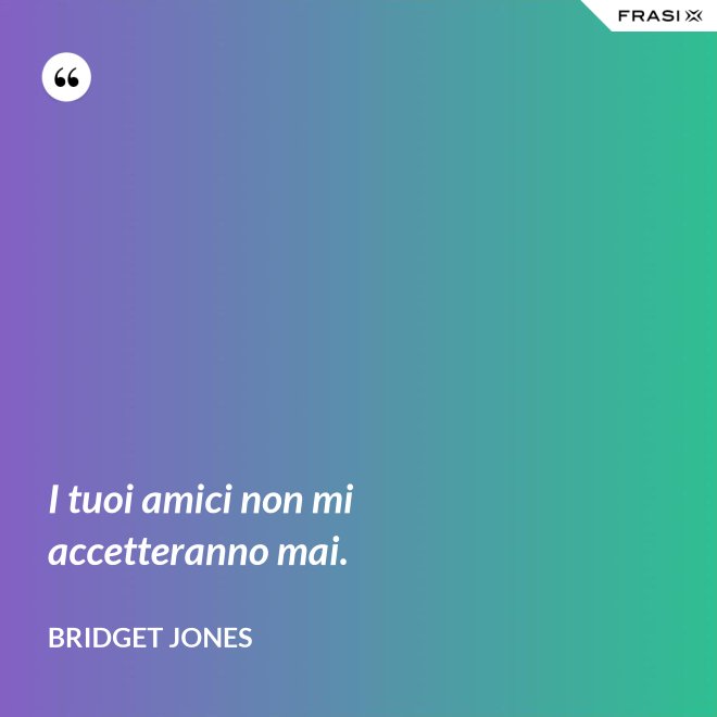 I tuoi amici non mi accetteranno mai. - Bridget Jones