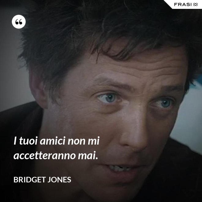 I tuoi amici non mi accetteranno mai. - Bridget Jones