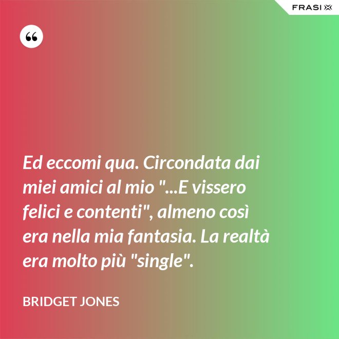 Ed eccomi qua. Circondata dai miei amici al mio "...E vissero felici e contenti", almeno così era nella mia fantasia. La realtà era molto più "single". - Bridget Jones