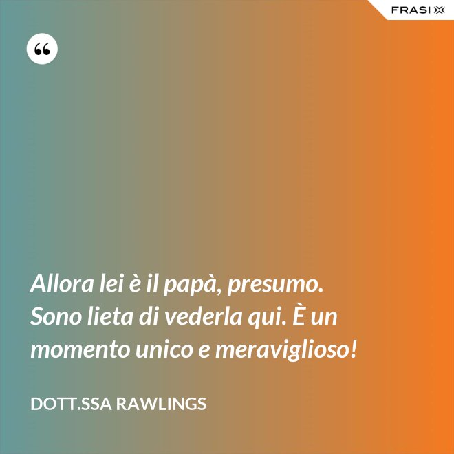 Allora lei è il papà, presumo. Sono lieta di vederla qui. È un momento unico e meraviglioso! - Dott.ssa Rawlings