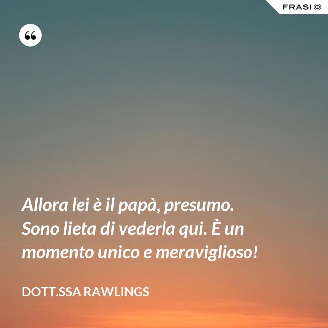 Allora lei è il papà, presumo. Sono lieta di vederla qui. È un momento unico e meraviglioso! - Dott.ssa Rawlings