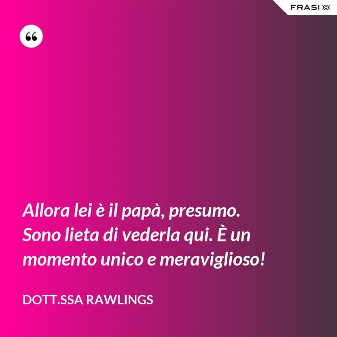 Allora lei è il papà, presumo. Sono lieta di vederla qui. È un momento unico e meraviglioso! - Dott.ssa Rawlings