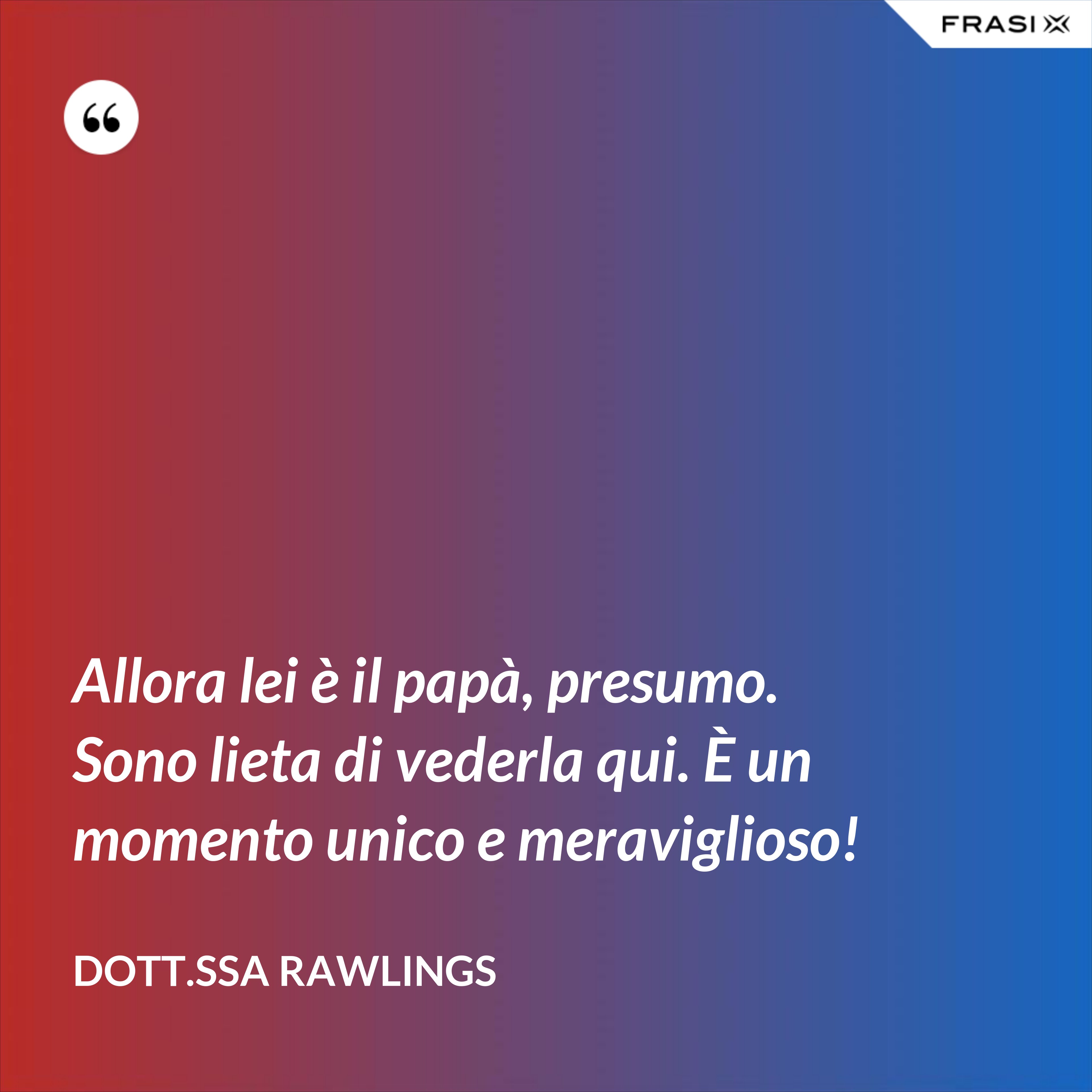 Allora lei è il papà, presumo. Sono lieta di vederla qui. È un momento unico e meraviglioso! - Dott.ssa Rawlings