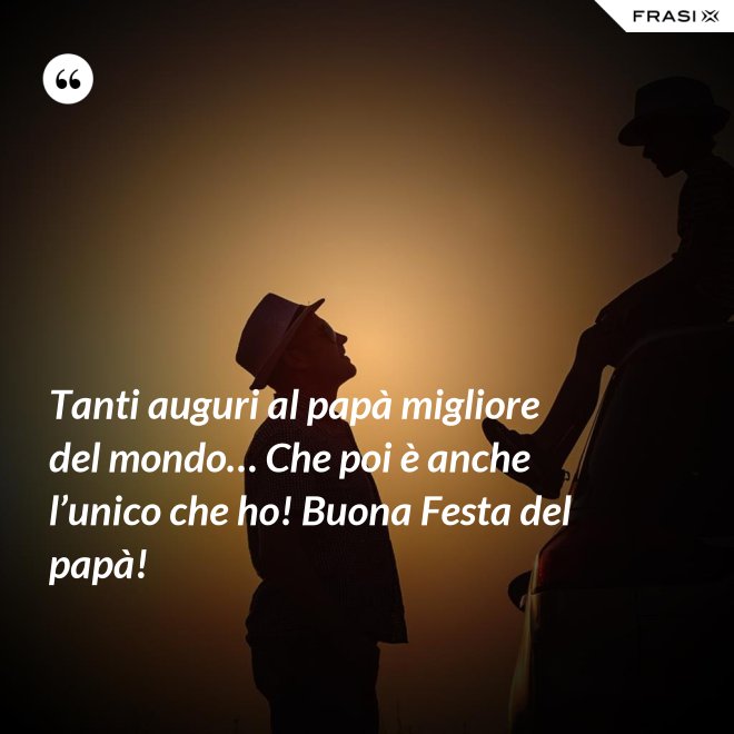 Tanti auguri al papà migliore del mondo… Che poi è anche l’unico che ho! Buona Festa del papà! - Anonimo